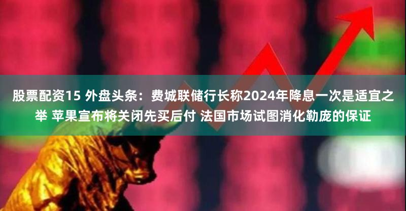 股票配资15 外盘头条：费城联储行长称2024年降息一次是适宜之举 苹果宣布将关闭先买后付 法国市场试图消化勒庞的保证