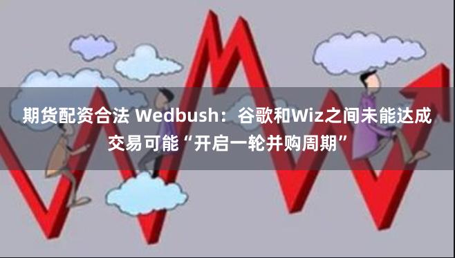 期货配资合法 Wedbush：谷歌和Wiz之间未能达成交易可能“开启一轮并购周期”