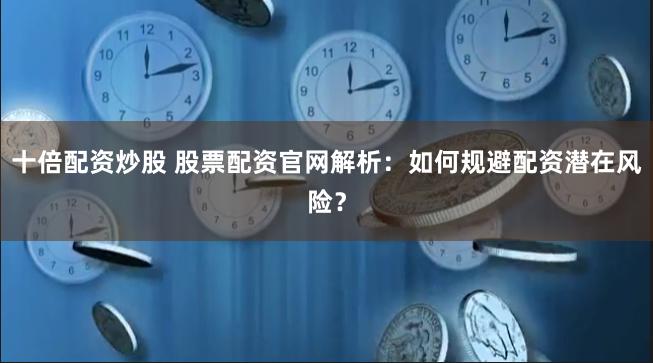 十倍配资炒股 股票配资官网解析：如何规避配资潜在风险？