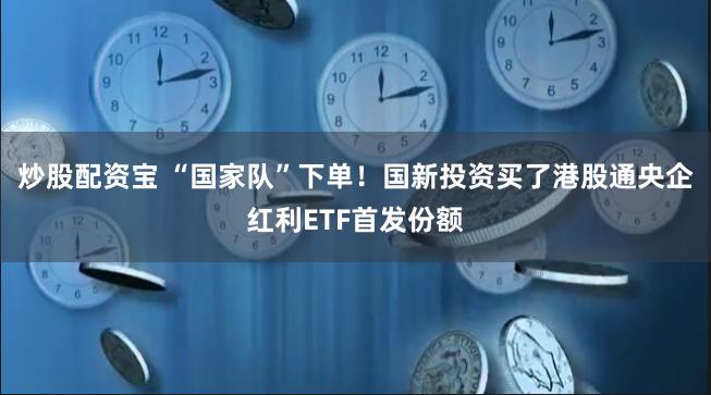 炒股配资宝 “国家队”下单！国新投资买了港股通央企红利ETF首发份额