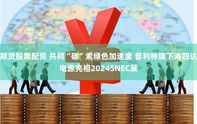 期货股票配资 共同“碳”索绿色加速度 普利特旗下海四达电源亮相2024SNEC展