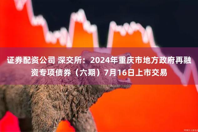 证券配资公司 深交所：2024年重庆市地方政府再融资专项债券（六期）7月16日上市交易