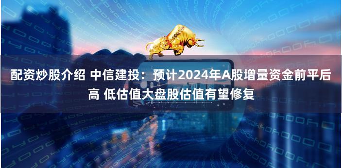 配资炒股介绍 中信建投：预计2024年A股增量资金前平后高 低估值大盘股估值有望修复