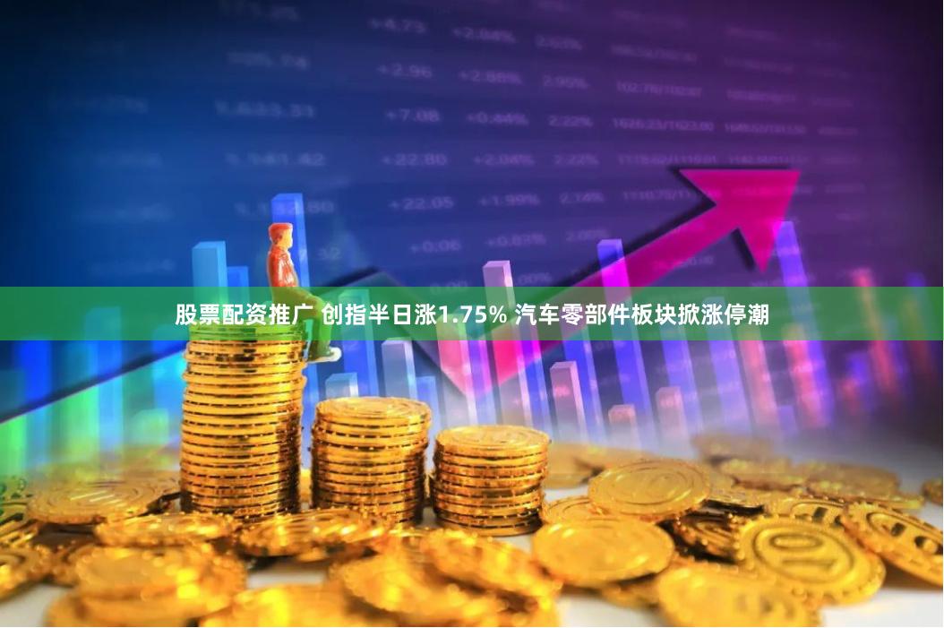 股票配资推广 创指半日涨1.75% 汽车零部件板块掀涨停潮