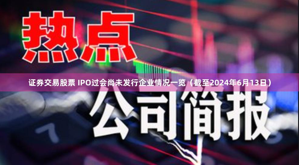 证券交易股票 IPO过会尚未发行企业情况一览（截至2024年6月13日）