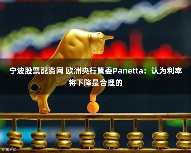 宁波股票配资网 欧洲央行管委Panetta：认为利率将下降是合理的