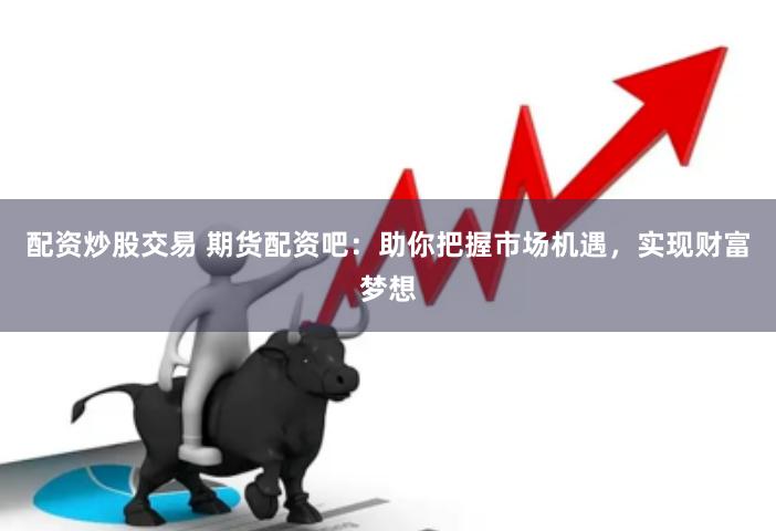 配资炒股交易 期货配资吧：助你把握市场机遇，实现财富梦想