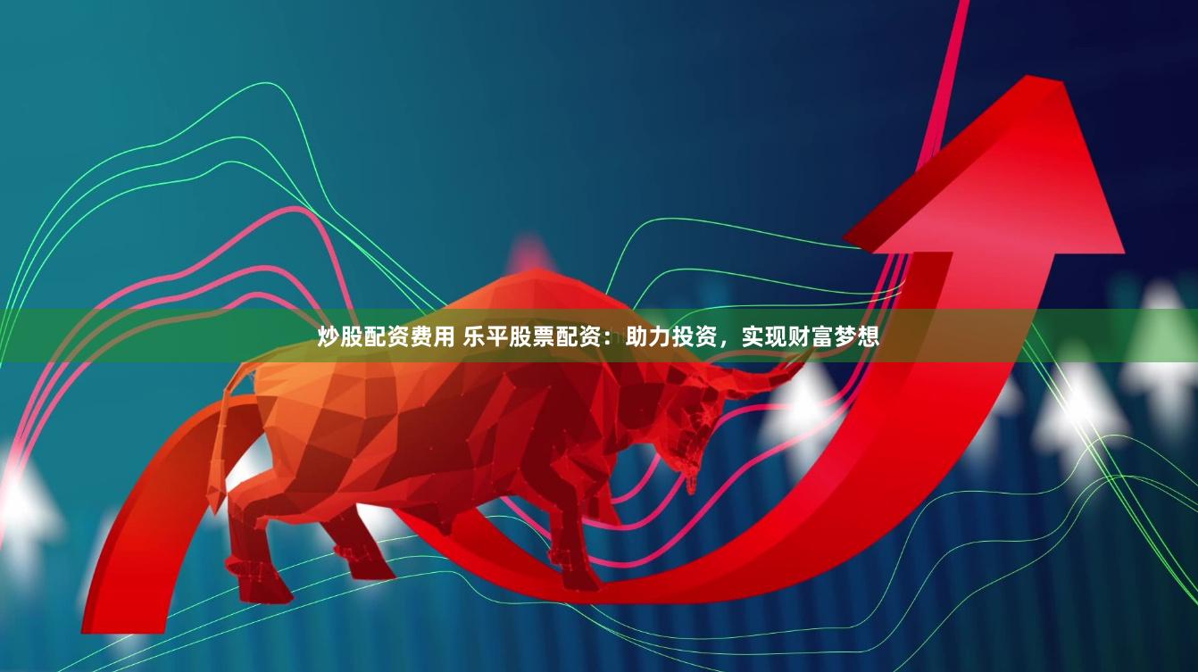 炒股配资费用 乐平股票配资：助力投资，实现财富梦想