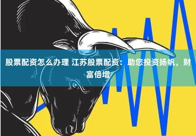 股票配资怎么办理 江苏股票配资：助您投资扬帆，财富倍增